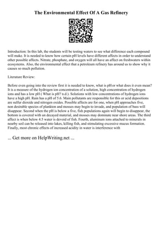 The Environmental Effect Of A Gas Refinery
Introduction: In this lab, the students will be testing waters to see what difference each compound
will make. It is needed to know how certain pH levels have different affects in order to understand
other possible affects. Nitrate, phosphate, and oxygen will all have an affect on freshwaters within
ecosystems. Also, the environmental effect that a petroleum refinery has around us to show why it
causes so much pollution.
Literature Review:
Before even going into the review first it is needed to know, what is pH or what does it even mean?
It is a measure of the hydrogen ion concentration of a solution, high concentration of hydrogen
ions and has a low pH ( What is pH? n.d.). Solutions with low concentrations of hydrogen ions
have a high pH. Rain has a pH of 5.6. Main pollutants are responsible for this or acid depositions
are sulfur dioxide and nitrogen oxides. Possible affects are for one, when pH approaches five,
non desirable species of plankton and mosses may begin to invade, and population of bass will
disappear. Second when the pH is below a five, fish populations again will begin to disappear, the
bottom is covered with un decayed material, and mosses may dominate near shore areas. The third
affect is when below 4.5 water is devoid of fish. Fourth, aluminum ions attached to minerals in
nearby soil can be released into lakes, killing fish, and stimulating excessive mucus formation.
Finally, most chronic effects of increased acidity in water is interference with
... Get more on HelpWriting.net ...
 