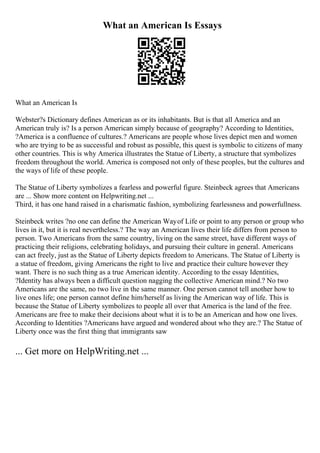 What an American Is Essays
What an American Is
Webster?s Dictionary defines American as or its inhabitants. But is that all America and an
American truly is? Is a person American simply because of geography? According to Identities,
?America is a confluence of cultures.? Americans are people whose lives depict men and women
who are trying to be as successful and robust as possible, this quest is symbolic to citizens of many
other countries. This is why America illustrates the Statue of Liberty, a structure that symbolizes
freedom throughout the world. America is composed not only of these peoples, but the cultures and
the ways of life of these people.
The Statue of Liberty symbolizes a fearless and powerful figure. Steinbeck agrees that Americans
are ... Show more content on Helpwriting.net ...
Third, it has one hand raised in a charismatic fashion, symbolizing fearlessness and powerfullness.
Steinbeck writes ?no one can define the American Wayof Life or point to any person or group who
lives in it, but it is real nevertheless.? The way an American lives their life differs from person to
person. Two Americans from the same country, living on the same street, have different ways of
practicing their religions, celebrating holidays, and pursuing their culture in general. Americans
can act freely, just as the Statue of Liberty depicts freedom to Americans. The Statue of Liberty is
a statue of freedom, giving Americans the right to live and practice their culture however they
want. There is no such thing as a true American identity. According to the essay Identities,
?Identity has always been a difficult question nagging the collective American mind.? No two
Americans are the same, no two live in the same manner. One person cannot tell another how to
live ones life; one person cannot define him/herself as living the American way of life. This is
because the Statue of Liberty symbolizes to people all over that America is the land of the free.
Americans are free to make their decisions about what it is to be an American and how one lives.
According to Identities ?Americans have argued and wondered about who they are.? The Statue of
Liberty once was the first thing that immigrants saw
... Get more on HelpWriting.net ...
 