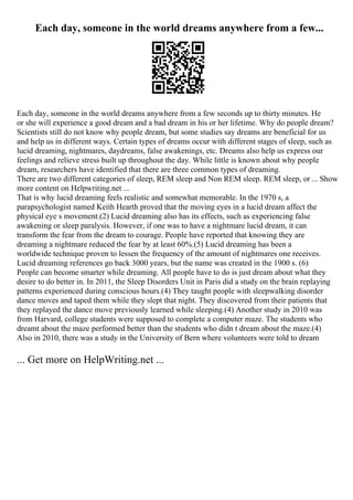 Each day, someone in the world dreams anywhere from a few...
Each day, someone in the world dreams anywhere from a few seconds up to thirty minutes. He
or she will experience a good dream and a bad dream in his or her lifetime. Why do people dream?
Scientists still do not know why people dream, but some studies say dreams are beneficial for us
and help us in different ways. Certain types of dreams occur with different stages of sleep, such as
lucid dreaming, nightmares, daydreams, false awakenings, etc. Dreams also help us express our
feelings and relieve stress built up throughout the day. While little is known about why people
dream, researchers have identified that there are three common types of dreaming.
There are two different categories of sleep, REM sleep and Non REM sleep. REM sleep, or ... Show
more content on Helpwriting.net ...
That is why lucid dreaming feels realistic and somewhat memorable. In the 1970 s, a
parapsychologist named Keith Hearth proved that the moving eyes in a lucid dream affect the
physical eye s movement.(2) Lucid dreaming also has its effects, such as experiencing false
awakening or sleep paralysis. However, if one was to have a nightmare lucid dream, it can
transform the fear from the dream to courage. People have reported that knowing they are
dreaming a nightmare reduced the fear by at least 60%.(5) Lucid dreaming has been a
worldwide technique proven to lessen the frequency of the amount of nightmares one receives.
Lucid dreaming references go back 3000 years, but the name was created in the 1900 s. (6)
People can become smarter while dreaming. All people have to do is just dream about what they
desire to do better in. In 2011, the Sleep Disorders Unit in Paris did a study on the brain replaying
patterns experienced during conscious hours.(4) They taught people with sleepwalking disorder
dance moves and taped them while they slept that night. They discovered from their patients that
they replayed the dance move previously learned while sleeping.(4) Another study in 2010 was
from Harvard, college students were supposed to complete a computer maze. The students who
dreamt about the maze performed better than the students who didn t dream about the maze.(4)
Also in 2010, there was a study in the University of Bern where volunteers were told to dream
... Get more on HelpWriting.net ...
 