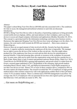 My Own Device ( Byod ) And Risks Associated With It
Abstract
This paper is about Bring Your Own Device (BYOD) and risks associated with it. The conditions
for risks to occur, the managerial and technical solutions to such risks are discussed.
Introduction
BYOD or Bring Your Own Device refers to the policy of permitting employees to bring personally
owned mobile devices (laptops, tablets, and smart phones) to their workplace, and to use those
devices to access privileged company information and applications (Bradley December 20, 2011).
This concept is a growing trend for the information technology and many more business sectors.
Businesses that appreciate Bringing Your Own Devices have some advantages over the others. For
instance, the costs tend to shift towards the BYOD user instead of ... Show more content on
Helpwriting.net ...
However there are an equal amount of risks involved with this. Security has been the primary
concern. A superior authority monitoring the employees all the time is impossible. The manager
has no right to access the devices of the workers as they are private. Also this might reduce
productivity if the employees lose focus on work and use their devices for entertainment or
personal benefits. Using and misusing data, network or resources in the workplace for personal
gain. In some cases, data can be stolen from the organization using such devices causing loss or
theft of data. Hence there is lack if control and potential malware threats (Pillay, Diaki et al. 2013).
Trend Drivers for BYOD BYOD is gaining high popularity and growth which is evident from the
Ovum s research paper published in 2012. Respondents in the emerging, high growth markets
(including Brazil, Russia, India, UAE, and Malaysia) demonstrate a much higher propensity to
use their own device at work. Almost 75% of users in these countries did so, compared to 44% in
the more mature developed markets. The research revealed that 79% of employees in high growth
markets believe that constant connectivity with work applications enables them to their job better,
versus 53.5% in mature markets. There is a distinct lack of BYOD management everywhere. On
average only 20.1% of employees who use personal devices have also signed a policy governing
that behaviour. USA and India are nearer to 50%. The
... Get more on HelpWriting.net ...
 