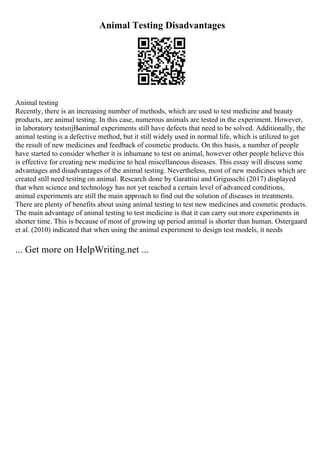 Animal Testing Disadvantages
Animal testing
Recently, there is an increasing number of methods, which are used to test medicine and beauty
products, are animal testing. In this case, numerous animals are tested in the experiment. However,
in laboratory testsпјЊanimal experiments still have defects that need to be solved. Additionally, the
animal testing is a defective method, but it still widely used in normal life, which is utilized to get
the result of new medicines and feedback of cosmetic products. On this basis, a number of people
have started to consider whether it is inhumane to test on animal, however other people believe this
is effective for creating new medicine to heal miscellaneous diseases. This essay will discuss some
advantages and disadvantages of the animal testing. Nevertheless, most of new medicines which are
created still need testing on animal. Research done by Garattiui and Grigusschi (2017) displayed
that when science and technology has not yet reached a certain level of advanced conditions,
animal experiments are still the main approach to find out the solution of diseases in treatments.
There are plenty of benefits about using animal testing to test new medicines and cosmetic products.
The main advantage of animal testing to test medicine is that it can carry out more experiments in
shorter time. This is because of most of growing up period animal is shorter than human. Ostergaard
et al. (2010) indicated that when using the animal experiment to design test models, it needs
... Get more on HelpWriting.net ...
 