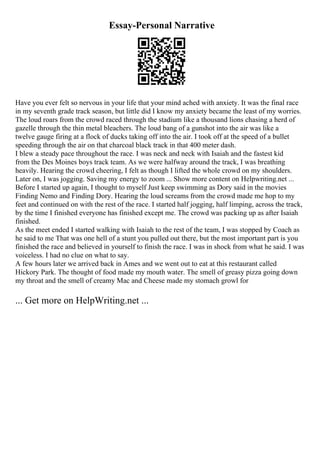 Essay-Personal Narrative
Have you ever felt so nervous in your life that your mind ached with anxiety. It was the final race
in my seventh grade track season, but little did I know my anxiety became the least of my worries.
The loud roars from the crowd raced through the stadium like a thousand lions chasing a herd of
gazelle through the thin metal bleachers. The loud bang of a gunshot into the air was like a
twelve gauge firing at a flock of ducks taking off into the air. I took off at the speed of a bullet
speeding through the air on that charcoal black track in that 400 meter dash.
I blew a steady pace throughout the race. I was neck and neck with Isaiah and the fastest kid
from the Des Moines boys track team. As we were halfway around the track, I was breathing
heavily. Hearing the crowd cheering, I felt as though I lifted the whole crowd on my shoulders.
Later on, I was jogging. Saving my energy to zoom ... Show more content on Helpwriting.net ...
Before I started up again, I thought to myself Just keep swimming as Dory said in the movies
Finding Nemo and Finding Dory. Hearing the loud screams from the crowd made me hop to my
feet and continued on with the rest of the race. I started half jogging, half limping, across the track,
by the time I finished everyone has finished except me. The crowd was packing up as after Isaiah
finished.
As the meet ended I started walking with Isaiah to the rest of the team, I was stopped by Coach as
he said to me That was one hell of a stunt you pulled out there, but the most important part is you
finished the race and believed in yourself to finish the race. I was in shock from what he said. I was
voiceless. I had no clue on what to say.
A few hours later we arrived back in Ames and we went out to eat at this restaurant called
Hickory Park. The thought of food made my mouth water. The smell of greasy pizza going down
my throat and the smell of creamy Mac and Cheese made my stomach growl for
... Get more on HelpWriting.net ...
 