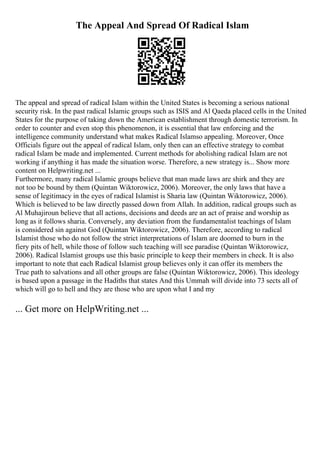 The Appeal And Spread Of Radical Islam
The appeal and spread of radical Islam within the United States is becoming a serious national
security risk. In the past radical Islamic groups such as ISIS and Al Qaeda placed cells in the United
States for the purpose of taking down the American establishment through domestic terrorism. In
order to counter and even stop this phenomenon, it is essential that law enforcing and the
intelligence community understand what makes Radical Islamso appealing. Moreover, Once
Officials figure out the appeal of radical Islam, only then can an effective strategy to combat
radical Islam be made and implemented. Current methods for abolishing radical Islam are not
working if anything it has made the situation worse. Therefore, a new strategy is... Show more
content on Helpwriting.net ...
Furthermore, many radical Islamic groups believe that man made laws are shirk and they are
not too be bound by them (Quintan Wiktorowicz, 2006). Moreover, the only laws that have a
sense of legitimacy in the eyes of radical Islamist is Sharia law (Quintan Wiktorowicz, 2006).
Which is believed to be law directly passed down from Allah. In addition, radical groups such as
Al Muhajiroun believe that all actions, decisions and deeds are an act of praise and worship as
long as it follows sharia. Conversely, any deviation from the fundamentalist teachings of Islam
is considered sin against God (Quintan Wiktorowicz, 2006). Therefore, according to radical
Islamist those who do not follow the strict interpretations of Islam are doomed to burn in the
fiery pits of hell, while those of follow such teaching will see paradise (Quintan Wiktorowicz,
2006). Radical Islamist groups use this basic principle to keep their members in check. It is also
important to note that each Radical Islamist group believes only it can offer its members the
True path to salvations and all other groups are false (Quintan Wiktorowicz, 2006). This ideology
is based upon a passage in the Hadiths that states And this Ummah will divide into 73 sects all of
which will go to hell and they are those who are upon what I and my
... Get more on HelpWriting.net ...
 
