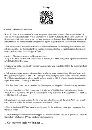 Essays
Chapter 13 Homework Problems
Notes:1.) Hand in your answers/work on a separate sheet (not a printout of these problems). 2.)
You can receive partial credit even if your answer is incorrect, but only if you show your work! 3.)
Be sure to include units (amu, g, mL, etc.) on any answers that need them. This is worth points! 4.)
Be sure to use the correct number of significant figures in your answers. This is worth points too!
1.Tell what kinds of intermolecular forces could occur between the following pairs of solute and
solvent, and place the list in order from weakest to strongest solute solvent attraction. Some pairs
may experience more than one type of force.
a.water ... Show more content on Helpwriting.net ...
363 g of a 1.85 m solution of CS2 dissolved in acetone, C3H6O d.675 g of an aqueous solution that
is 9.48% Ca(NO3)2 by mass
6.Suppose we make a solution by mixing water and ethylene glycol (C2H6O2, the main ingredient
in antifreeze).
a.Calculate the vapor pressure of water above a solution made by combining 90.0 g of water and
90.0 g of ethylene glycol at 383.15 K. The vapor pressure of pure water can be found in Appendix
B. b.What mass of ethylene glycol would we have to add to 1.00 L of water in order to reduce its
vapor pressure to 32.0 mmHg at 55.0ЛљC?
7.Use data from Table 13.4 to calculate the freezing and boiling points of the following solutions.
a.An aqueous solution of 0.625 m sucrose b.A solution of C6H14 dissolved in benzene that is
10.0% C6H14 by mass c.5.00 g of PI3 dissolved in 485 g of ethanol d.10.0 g (NH4)2SO4 and 6.00
g of KCl in 50.0 g of water
8.Every liter of seawater contains 3.40 g of various salts. Suppose all the salt is NaCl (not actually
true). What would be the osmotic pressure of seawater at 25ЛљC?
9.Glucose is about 0.100% of blood serum by mass. In the problems below, you can assume that
the rest is water.
a.Calculate the glucose concentration in ppm. b.Calculate the mole fraction of glucose. c.Calculate
the molality of glucose. d.You d need more information to
... Get more on HelpWriting.net ...
 