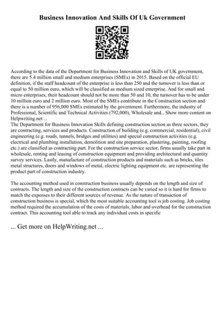 Business Innovation And Skills Of Uk Government
According to the data of the Department for Business Innovation and Skills of UK government,
there are 5.4 million small and medium enterprises (SMEs) in 2015. Based on the official EU
definition, if the staff headcount of the enterprise is less than 250 and the turnover is less than or
equal to 50 million euro, which will be classified as medium sized enterprise. And for small and
micro enterprises, their headcount should not be more than 50 and 10, the turnover has to be under
10 million euro and 2 million euro. Most of the SMEs contribute in the Construction section and
there is a number of 956,000 SMEs estimated by the government. Furthermore, the industry of
Professional, Scientific and Technical Activities (792,000), Wholesale and... Show more content on
Helpwriting.net ...
The Department for Business Innovation Skills defining construction section as three sectors, they
are contracting, services and products. Construction of building (e.g. commercial, residential), civil
engineering (e.g. roads, tunnels, bridges and utilities) and special construction activities (e.g.
electrical and plumbing installation, demolition and site preparation, plastering, painting, roofing
etc.) are classified as contracting part. For the construction service sector, firms usually take part in
wholesale, renting and leasing of construction equipment and providing architectural and quantity
survey services. Lastly, manufacture of construction products and materials such as bricks, tiles
metal structures, doors and windows of metal, electric lighting equipment etc. are representing the
product part of construction industry.
The accounting method used in construction business usually depends on the length and size of
contracts. The length and size of the construction contracts can be varied so it is hard for firms to
match the expenses to their different sources of revenue. As the nature of transaction of
construction business is special, which the most suitable accounting tool is job costing. Job costing
method required the accumulation of the costs of materials, labor and overhead for the construction
contract. This accounting tool able to track any individual costs in specific
... Get more on HelpWriting.net ...
 