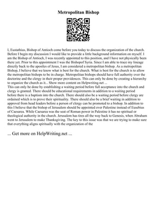 Metropolitan Bishop
I, Eustathius, Bishop of Antioch come before you today to discuss the organization of the church.
Before I begin my discussion I would like to provide a little background information on myself. I
am the Bishop of Antioch, I was recently appointed to this position, and I have not physically been
there yet. Prior to this appointment I was the Bishopof Syria. Since I am able to trace my lineage
directly back to the apostles of Jesus, I am considered a metropolitan bishop. As a metropolitan
Bishop, I believe that we know what is best for the church. What is best for the church is to allow
the metropolitan bishops to be in charge. Metropolitan bishops should have full authority over the
doctorine and the clergy in their proper providences. This can only be done by creating a hierarchy
to organize the church as it... Show more content on Helpwriting.net ...
This can only be done by establishing a waiting period before full acceptance into the church and
clergy is granted. There should be educational requirements in addition to a waiting period
before there is a baptism into the church. There should also be a waiting period before clergy are
ordained which is to prove their spirituality. There should also be a brief waiting in addition to
approval from head leaders before a person of clergy can be promoted to a bishop. In addition to
this I believe that the bishop of Jerusalem should be appointed over Palestine instead of Eusebius
of Caesarea. While Caesarea was the seat of Roman power in Palestine it has no spiritual or
theological authority in the church. Jerusalem has tires all the way back to Genesis, when Abraham
went to Jerusalem to make Thanksgiving. The key to this issue was that we are trying to make sure
that everything aligns spiritually with the organization of the
... Get more on HelpWriting.net ...
 
