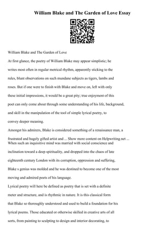 William Blake and The Garden of Love Essay
William Blake and The Garden of Love
At first glance, the poetry of William Blake may appear simplistic; he
writes most often in regular metrical rhythm, apparently sticking to the
rules, blunt observations on such mundane subjects as tigers, lambs and
roses. But if one were to finish with Blake and move on, left with only
these initial impressions, it would be a great pity; true enjoyment of this
poet can only come about through some understanding of his life, background,
and skill in the manipulation of the tool of simple lyrical poetry, to
convey deeper meaning.
Amongst his admirers, Blake is considered something of a renaissance man, a
frustrated and hugely gifted artist and ... Show more content on Helpwriting.net ...
When such an inquisitive mind was married with social conscience and
inclination toward a deep spirituality, and dropped into the chaos of late
eighteenth century London with its corruption, oppression and suffering,
Blake s genius was molded and he was destined to become one of the most
moving and admired poets of his language.
Lyrical poetry will here be defined as poetry that is set with a definite
meter and structure, and is rhythmic in nature. It is this classical form
that Blake so thoroughly understood and used to build a foundation for his
lyrical poems. Those educated or otherwise skilled in creative arts of all
sorts, from painting to sculpting to design and interior decorating, to
 