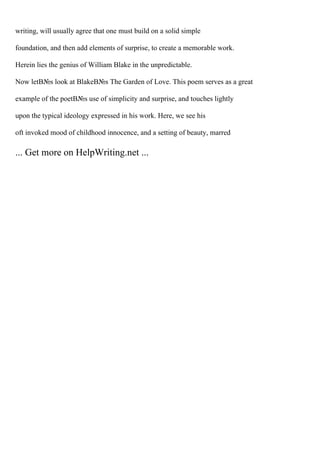 writing, will usually agree that one must build on a solid simple
foundation, and then add elements of surprise, to create a memorable work.
Herein lies the genius of William Blake in the unpredictable.
Now letВ№s look at BlakeВ№s The Garden of Love. This poem serves as a great
example of the poetВ№s use of simplicity and surprise, and touches lightly
upon the typical ideology expressed in his work. Here, we see his
oft invoked mood of childhood innocence, and a setting of beauty, marred
... Get more on HelpWriting.net ...
 