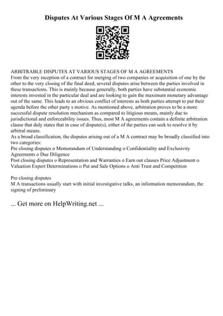 Disputes At Various Stages Of M A Agreements
ARBITRABLE DISPUTES AT VARIOUS STAGES OF M A AGREEMENTS
From the very inception of a contract for merging of two companies or acquisition of one by the
other to the very closing of the final deed, several disputes arise between the parties involved in
these transactions. This is mainly because generally, both parties have substantial economic
interests invested in the particular deal and are looking to gain the maximum monetary advantage
out of the same. This leads to an obvious conflict of interests as both parties attempt to put their
agenda before the other party s motive. As mentioned above, arbitration proves to be a more
successful dispute resolution mechanism as compared to litigious means, mainly due to
jurisdictional and enforceability issues. Thus, most M A agreements contain a definite arbitration
clause that duly states that in case of dispute(s), either of the parties can seek to resolve it by
arbitral means.
As a broad classification, the disputes arising out of a M A contract may be broadly classified into
two categories:
Pre closing disputes o Memorandum of Understanding o Confidentiality and Exclusivity
Agreements o Due Diligence
Post closing disputes o Representation and Warranties o Earn out clauses Price Adjustment o
Valuation Expert Determinations o Put and Sale Options o Anti Trust and Competition
Pre closing disputes
M A transactions usually start with initial investigative talks, an information memorandum, the
signing of preliminary
... Get more on HelpWriting.net ...
 