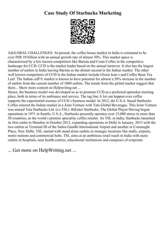 Case Study Of Starbucks Marketing
A)GLOBAL CHALLENGES: At present, the coffee house market in India is estimated to be
over INR 10 billion with an annual growth rate of almost 30%. This market space is
characterized by a few known competitors like Barista and Costa Coffee in the competitive
landscape for CCD. CCD is the market leader based on the annual turnover. It also has the largest
number of outlets in India leaving Barista as the distant second in the Indian market. The other
well known competitors of CCD in the Indian market include Gloria Jean s and Coffee Bean Tea
Leaf. The Indian cafГ© market is known to have potential for almost a 50% increase in the number
of outlets from the current number of 1800 outlets. The trends from the global market suggest that
there... Show more content on Helpwriting.net ...
Hence, the business model was developed so as to promote CCD as a preferred upmarket meeting
place, both in terms of its ambiance and service. The tag line A lot can happen over coffee
supports the experiential essence of CCD s business model. In 2012, the U.S.A. based Starbucks
Coffee entered the Indian market in a Joint Venture with Tata Global Beverages. This Joint Venture
was named Tata Starbucks Ltd. (i.e.TSL). B)Enter Starbucks: The Global Player Having begun
operations in 1971 in Seattle, U.S.A., Starbucks presently operates over 15,000 stores in more than
50 countries, as the world s premier speciality coffee retailer. As TSL in India, Starbucks launched
its first outlet in Mumbai in October 2012, expanding operations to Delhi in January, 2013 with the
two outlets at Terminal III of the Indira Gandhi International Airport and another in Connaught
Place, New Delhi. TSL started with stand alone outlets in strategic locations like malls, airports,
metro stations and commercial hubs. TSL aims at an ambitious retail reach in India with more
outlets in hospitals, near health centres, educational institutions and campuses of corporate
... Get more on HelpWriting.net ...
 