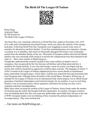 The Birth Of The League Of Nations
Karyn Hogu
Analytical Paper
IR 349 Section G1
The Birth of the League of Nations
The Great War, now commonly referred to as World War One, ended on November 11th, 1918.
In its wake lied a tremendously devastated Europe, which was where the majority of the carnage
took place. Following World War One, Europeans were struggling to restore some sense of
normalcy for themselves and their families. To do that, maintaining peace was imperative. Europe
s economy was in shambles, their land was left greatly damaged and citizens were emotionally
scarred from the abundant fatality of the war. Thousands of European soldiers died and left behind
families who were mourning while trying to overcome the widespread poverty that remained in the
wake of ... Show more content on Helpwriting.net ...
Though they understood that countries needed to have some artillery on hand in case of
emergency, they recognized the fine line between self defense and militarization and how it
needed to be treated carefully. It was clear that Europe s sense of security was fragile and any
actions that could be interpreted as aggression would be taken seriously. The language of Article 11
of the Covenant of the League of Nations emphasized just how serious threats to international
peace, particularly European peace, will be taken. And the tone echoed the fear and uncertainty that
most Europeans had. Although former President of the United States, Woodrow Wilson may of
intended for the League of Nations to be an international body whose purpose was to afford mutual
guarantees of political independence and territorial integrity for its members, it was no such thing.
Instead, it was an insurance policy whose signatories motivation for joining was fear, not to
cooperate and foster interdependence.
Many times when covering the creation of the League of Nations, history books make the mistake
of romanticizing the reality that brought forth this organization. In actuality, European countries
were not thinking about how they can create new partnerships and solidify their old ones at the end
of WWI. European leaders were not thinking of how to protect the political independence of
sovereign nations. They were terrified and
... Get more on HelpWriting.net ...
 