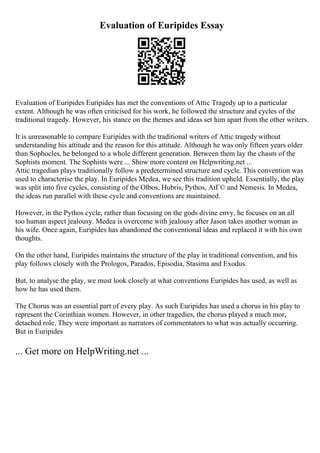 Evaluation of Euripides Essay
Evaluation of Euripides Euripides has met the conventions of Attic Tragedy up to a particular
extent. Although he was often criticised for his work, he followed the structure and cycles of the
traditional tragedy. However, his stance on the themes and ideas set him apart from the other writers.
It is unreasonable to compare Euripides with the traditional writers of Attic tragedy without
understanding his attitude and the reason for this attitude. Although he was only fifteen years older
than Sophocles, he belonged to a whole different generation. Between them lay the chasm of the
Sophists moment. The Sophists were ... Show more content on Helpwriting.net ...
Attic tragedian plays traditionally follow a predetermined structure and cycle. This convention was
used to characterise the play. In Euripides Medea, we see this tradition upheld. Essentially, the play
was split into five cycles, consisting of the Olbos, Hubris, Pythos, AtГ© and Nemesis. In Medea,
the ideas run parallel with these cycle and conventions are maintained.
However, in the Pythos cycle, rather than focusing on the gods divine envy, he focuses on an all
too human aspect jealousy. Medea is overcome with jealousy after Jason takes another woman as
his wife. Once again, Euripides has abandoned the conventional ideas and replaced it with his own
thoughts.
On the other hand, Euripides maintains the structure of the play in traditional convention, and his
play follows closely with the Prologos, Parados, Episodia, Stasima and Exodus.
But, to analyse the play, we must look closely at what conventions Euripides has used, as well as
how he has used them.
The Chorus was an essential part of every play. As such Euripides has used a chorus in his play to
represent the Corinthian women. However, in other tragedies, the chorus played a much mor,
detached role. They were important as narrators of commentators to what was actually occurring.
But in Euripides
... Get more on HelpWriting.net ...
 