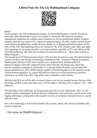 A Brief Note On The Uk Multinational Company
phase I
TechX groups is the UK multinational company. Its diversified business is mainly focused on
electronics and entertainment sectors. It is ranked 13 among the 500 electronics products
manufacturer companies for a public sector consumers as well as professional market. Products
includes smart devices such as TVs, interactive program choice, 3D, HD, wireless internet access,
smart tablets and applications, mobile devices, laptops etc. It designs and builds products in UK,
Italy, China ,USA and marketingoffices are situated in UK, USA, Sweden, Italy, India and Japan.
The technology we are using currently in our latest products, specially in TVs and tablets are 4K
Ultra HD technology. 4K is the new evolution of screen resolutions in ... Show more content on
Helpwriting.net ...
The income was 0.45 billion pounds which is 10% less than the previous year. This deterioration in
income was due to the lacking of technology combination (4K + Internet of Things) in products.
Market giants and most of the others medium size companies have introduced the IoT .
Internet of things is basically composed of two terms Network and Things (any object like
devices, machines, computers), so basically it s a concept where all objects are provided with
unique identifiers (e.g. NFC, RFID) and are capable of transferring data over the network mostly
without human interaction. It s mostly d2d (device to device) or m2m (machine to machine)
interaction e.g. RFID Tags, NFC Tags at bus stops, contactless cards, Oysters.
With the help IPv6 we will be able to connect almost every device possible because the one of the
advantages of IPv6 is that it provides uses a 128 bit address, allowing 2128, or approx. 3.4Г—1038
addresses.
With the help of this technology we can generate more and accurate information. Also, we can
monitor sensitive information on brief intervals. Furthermore, time and money can be saved as the
tagging technology is cheap and as this requires very less or no human interaction hence it s quick
and saves time.
But as this technology is new it faces problem like security, safety. Also, there are problems like
system complexity
... Get more on HelpWriting.net ...
 