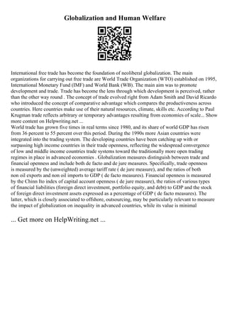 Globalization and Human Welfare
International free trade has become the foundation of neoliberal globalization. The main
organizations for carrying out free trade are World Trade Organization (WTO) established on 1995,
International Monetary Fund (IMF) and World Bank (WB). The main aim was to promote
development and trade. Trade has become the lens through which development is perceived, rather
than the other way round . The concept of trade evolved right from Adam Smith and David Ricardo
who introduced the concept of comparative advantage which compares the productiveness across
countries. Here countries make use of their natural resources, climate, skills etc. According to Paul
Krugman trade reflects arbitrary or temporary advantages resulting from economies of scale... Show
more content on Helpwriting.net ...
World trade has grown five times in real terms since 1980, and its share of world GDP has risen
from 36 percent to 55 percent over this period. During the 1990s more Asian countries were
integrated into the trading system. The developing countries have been catching up with or
surpassing high income countries in their trade openness, reflecting the widespread convergence
of low and middle income countries trade systems toward the traditionally more open trading
regimes in place in advanced economies . Globalization measures distinguish between trade and
financial openness and include both de facto and de jure measures. Specifically, trade openness
is measured by the (unweighted) average tariff rate ( de jure measure), and the ratios of both
non oil exports and non oil imports to GDP ( de facto measures). Financial openness is measured
by the Chinn Ito index of capital account openness ( de jure measure), the ratios of various types
of financial liabilities (foreign direct investment, portfolio equity, and debt) to GDP and the stock
of foreign direct investment assets expressed as a percentage of GDP ( de facto measures). The
latter, which is closely associated to offshore, outsourcing, may be particularly relevant to measure
the impact of globalization on inequality in advanced countries, while its value is minimal
... Get more on HelpWriting.net ...
 