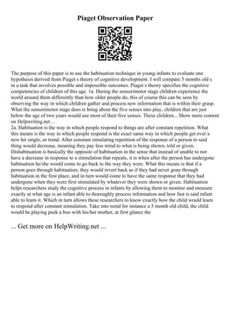 Piaget Observation Paper
The purpose of this paper is to use the habituation technique in young infants to evaluate one
hypothesis derived from Piaget s theory of cognitive development. I will compare 5 months old s
in a task that involves possible and impossible outcomes. Piaget s theory specifies the cognitive
competencies of children of this age. 1a. During the sensorimotor stage children experience the
world around them differently than how older people do, this of course this can be seen by
observing the way in which children gather and process new information that is within their grasp.
What the sensorimotor stage does is bring about the five senses into play, children that are just
below the age of two years would use most of their five senses. These children... Show more content
on Helpwriting.net ...
2a. Habituation is the way in which people respond to things are after constant repetition. What
this means is the way in which people respond is the exact same way in which people get over a
new hit single, or trend. After constant simulating repetition of the response of a person to said
thing would decrease, meaning they pay less mind to what is being shown, told or given.
Dishabituation is basically the opposite of habituation in the sense that instead of unable to not
have a decrease in response to a stimulation that repeats, it is when after the person has undergone
habituation he/she would come to go back to the way they were. What this means is that if a
person goes through habituation, they would revert back as if they had never gone through
habituation in the first place, and in turn would come to have the same response that they had
undergone when they were first stimulated by whatever they were shown or given. Habituation
helps researchers study the cognitive process in infants by allowing them to monitor and measure
exactly at what age is an infant able to thoroughly process information and how fast is said infant
able to learn it. Which in turn allows these researchers to know exactly how the child would learn
to respond after constant stimulation. Take into mind for instance a 5 month old child, the child
would be playing peek a boo with his/her mother, at first glance the
... Get more on HelpWriting.net ...
 