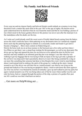 My Family And Beloved Friends
Every year me and my dearest family and beloved friends would embark on a journey to my long
deceased Uncle s manor.My uncle died in the year 1867 at the age of eighty, the doctors never
quite understood how he died but when he was found the maid said that he was holding a picture of
tree which stood in the house gardens.However this picture was never seen after the maid put it on
the mantelpiece after his death, nor the tree.
As I woke up I could already smell the sweet scent of freshly baked bread coming from the bakers
across the road.I could also hear a faint pattering on my downstairs door.As I tentatively stepped
down each step the pattering began to embark on a crescendo, louder and louder it got until it
became a banging.I ... Show more content on Helpwriting.net ...
Slowly the horse took me on an hour journey to the boat port just a few miles up from where i
live.When we got there i saw a steam boat waiting for the passengers ,as well as my dear party.The
driver got my bags and opened the door for me however as he opened the door he hid his eyes
and face and only nodded as an informal good day,but even stranger i saw that when he was
walking to get my baggage that he was trying to hide an injury to his leg.I got only a glimpse of
the cut but it was deep and it had a peculiarity about it,it wasn t like being scratched by a dog or
cat more like something that someone had done to him.Despite this event i tried to stop thinking
about it and instead tried to embrace the spirit of the group.As i walked up the stairs i turned
around to see if the driver was still their but as i turned around i saw that he was lying on the
ground and looked as if he was having an apoplectic shock, i tried to rush down the stairs again to
see if he was ok but i was blocked by tourists.Eventually i gave up and walked to join my party but
again i turned around to see if he was being taken care of but he wasn t there neither was his cart
only his horse.And as i stepped through the portico of the ship, a picture of a garden flew past
me.All i could see was that it had been cut and or
... Get more on HelpWriting.net ...
 