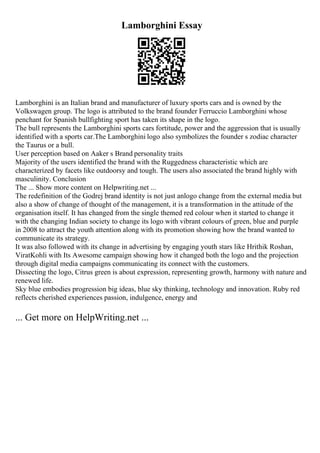 Lamborghini Essay
Lamborghini is an Italian brand and manufacturer of luxury sports cars and is owned by the
Volkswagen group. The logo is attributed to the brand founder Ferruccio Lamborghini whose
penchant for Spanish bullfighting sport has taken its shape in the logo.
The bull represents the Lamborghini sports cars fortitude, power and the aggression that is usually
identified with a sports car.The Lamborghini logo also symbolizes the founder s zodiac character
the Taurus or a bull.
User perception based on Aaker s Brand personality traits
Majority of the users identified the brand with the Ruggedness characteristic which are
characterized by facets like outdoorsy and tough. The users also associated the brand highly with
masculinity. Conclusion
The ... Show more content on Helpwriting.net ...
The redefinition of the Godrej brand identity is not just anlogo change from the external media but
also a show of change of thought of the management, it is a transformation in the attitude of the
organisation itself. It has changed from the single themed red colour when it started to change it
with the changing Indian society to change its logo with vibrant colours of green, blue and purple
in 2008 to attract the youth attention along with its promotion showing how the brand wanted to
communicate its strategy.
It was also followed with its change in advertising by engaging youth stars like Hrithik Roshan,
ViratKohli with Its Awesome campaign showing how it changed both the logo and the projection
through digital media campaigns communicating its connect with the customers.
Dissecting the logo, Citrus green is about expression, representing growth, harmony with nature and
renewed life.
Sky blue embodies progression big ideas, blue sky thinking, technology and innovation. Ruby red
reflects cherished experiences passion, indulgence, energy and
... Get more on HelpWriting.net ...
 