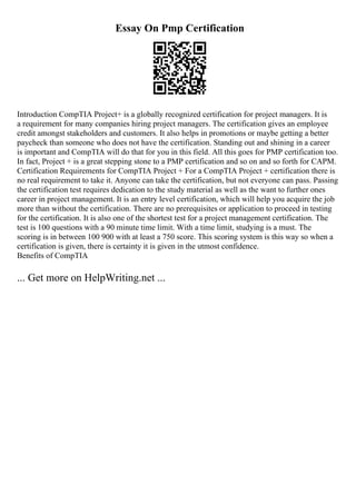 Essay On Pmp Certification
Introduction CompTIA Project+ is a globally recognized certification for project managers. It is
a requirement for many companies hiring project managers. The certification gives an employee
credit amongst stakeholders and customers. It also helps in promotions or maybe getting a better
paycheck than someone who does not have the certification. Standing out and shining in a career
is important and CompTIA will do that for you in this field. All this goes for PMP certification too.
In fact, Project + is a great stepping stone to a PMP certification and so on and so forth for CAPM.
Certification Requirements for CompTIA Project + For a CompTIA Project + certification there is
no real requirement to take it. Anyone can take the certification, but not everyone can pass. Passing
the certification test requires dedication to the study material as well as the want to further ones
career in project management. It is an entry level certification, which will help you acquire the job
more than without the certification. There are no prerequisites or application to proceed in testing
for the certification. It is also one of the shortest test for a project management certification. The
test is 100 questions with a 90 minute time limit. With a time limit, studying is a must. The
scoring is in between 100 900 with at least a 750 score. This scoring system is this way so when a
certification is given, there is certainty it is given in the utmost confidence.
Benefits of CompTIA
... Get more on HelpWriting.net ...
 