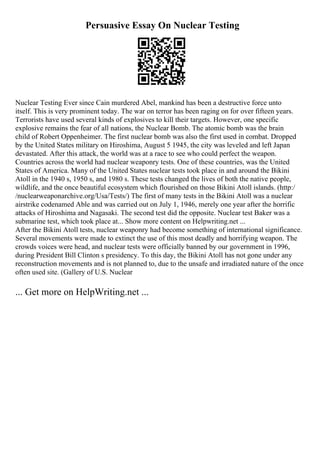 Persuasive Essay On Nuclear Testing
Nuclear Testing Ever since Cain murdered Abel, mankind has been a destructive force unto
itself. This is very prominent today. The war on terror has been raging on for over fifteen years.
Terrorists have used several kinds of explosives to kill their targets. However, one specific
explosive remains the fear of all nations, the Nuclear Bomb. The atomic bomb was the brain
child of Robert Oppenheimer. The first nuclear bomb was also the first used in combat. Dropped
by the United States military on Hiroshima, August 5 1945, the city was leveled and left Japan
devastated. After this attack, the world was at a race to see who could perfect the weapon.
Countries across the world had nuclear weaponry tests. One of these countries, was the United
States of America. Many of the United States nuclear tests took place in and around the Bikini
Atoll in the 1940 s, 1950 s, and 1980 s. These tests changed the lives of both the native people,
wildlife, and the once beautiful ecosystem which flourished on those Bikini Atoll islands. (http:/
/nuclearweaponarchive.org/Usa/Tests/) The first of many tests in the Bikini Atoll was a nuclear
airstrike codenamed Able and was carried out on July 1, 1946, merely one year after the horrific
attacks of Hiroshima and Nagasaki. The second test did the opposite. Nuclear test Baker was a
submarine test, which took place at... Show more content on Helpwriting.net ...
After the Bikini Atoll tests, nuclear weaponry had become something of international significance.
Several movements were made to extinct the use of this most deadly and horrifying weapon. The
crowds voices were head, and nuclear tests were officially banned by our government in 1996,
during President Bill Clinton s presidency. To this day, the Bikini Atoll has not gone under any
reconstruction movements and is not planned to, due to the unsafe and irradiated nature of the once
often used site. (Gallery of U.S. Nuclear
... Get more on HelpWriting.net ...
 