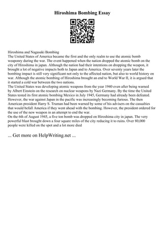 Hiroshima Bombing Essay
Hiroshima and Nagasaki Bombing
The United States of America became the first and the only realm to use the atomic bomb
weaponry during the war. The event happened when the nation dropped the atomic bomb on the
city of Hiroshima in japan. Although the nation had their intentions on dropping the weapon, it
brought a lot of negative impacts both to Japan and to America. Over seventy years later the
bombing impact is still very significant not only to the affected nation, but also to world history on
war. Although the atomic bombing of Hiroshima brought an end to World War II, it is argued that
it started a cold war between the two nations.
The United States was developing atomic weapons from the year 1940 even after being warned
by Albert Einstein on the research on nuclear weapons by Nazi Germany. By the time the United
States tested its first atomic bombing Mexico in July 1945, Germany had already been defeated.
However, the war against Japan in the pacific was increasingly becoming furious. The then
American president Harry S. Truman had been warned by some of his advisers on the casualties
that would befall America if they went ahead with the bombing. However, the president ordered for
the use of the new weapon in an attempt to end the war.
On the 6th of August 1945, a five ton bomb was dropped on Hiroshima city in japan. The very
powerful blast brought down a four square miles of the city reducing it to ruins. Over 80,000
people were killed on the spot and a lot more died
... Get more on HelpWriting.net ...
 