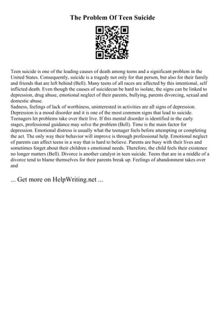The Problem Of Teen Suicide
Teen suicide is one of the leading causes of death among teens and a significant problem in the
United States. Consequently, suicide is a tragedy not only for that person, but also for their family
and friends that are left behind (Bell). Many teens of all races are affected by this intentional, self
inflicted death. Even though the causes of suicidecan be hard to isolate, the signs can be linked to
depression, drug abuse, emotional neglect of their parents, bullying, parents divorcing, sexual and
domestic abuse.
Sadness, feelings of lack of worthiness, uninterested in activities are all signs of depression.
Depression is a mood disorder and it is one of the most common signs that lead to suicide.
Teenagers let problems take over their live. If this mental disorder is identified in the early
stages, professional guidance may solve the problem (Bell). Time is the main factor for
depression. Emotional distress is usually what the teenager feels before attempting or completing
the act. The only way their behavior will improve is through professional help. Emotional neglect
of parents can affect teens in a way that is hard to believe. Parents are busy with their lives and
sometimes forget about their children s emotional needs. Therefore, the child feels their existence
no longer matters (Bell). Divorce is another catalyst in teen suicide. Teens that are in a middle of a
divorce tend to blame themselves for their parents break up. Feelings of abandonment takes over
and
... Get more on HelpWriting.net ...
 