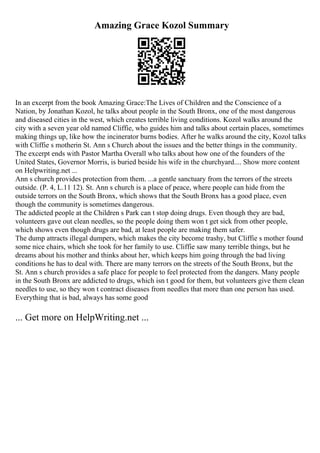 Amazing Grace Kozol Summary
In an excerpt from the book Amazing Grace:The Lives of Children and the Conscience of a
Nation, by Jonathan Kozol, he talks about people in the South Bronx, one of the most dangerous
and diseased cities in the west, which creates terrible living conditions. Kozol walks around the
city with a seven year old named Cliffie, who guides him and talks about certain places, sometimes
making things up, like how the incinerator burns bodies. After he walks around the city, Kozol talks
with Cliffie s motherin St. Ann s Church about the issues and the better things in the community.
The excerpt ends with Pastor Martha Overall who talks about how one of the founders of the
United States, Governor Morris, is buried beside his wife in the churchyard.... Show more content
on Helpwriting.net ...
Ann s church provides protection from them. ...a gentle sanctuary from the terrors of the streets
outside. (P. 4, L.11 12). St. Ann s church is a place of peace, where people can hide from the
outside terrors on the South Bronx, which shows that the South Bronx has a good place, even
though the community is sometimes dangerous.
The addicted people at the Children s Park can t stop doing drugs. Even though they are bad,
volunteers gave out clean needles, so the people doing them won t get sick from other people,
which shows even though drugs are bad, at least people are making them safer.
The dump attracts illegal dumpers, which makes the city become trashy, but Cliffie s mother found
some nice chairs, which she took for her family to use. Cliffie saw many terrible things, but he
dreams about his mother and thinks about her, which keeps him going through the bad living
conditions he has to deal with. There are many terrors on the streets of the South Bronx, but the
St. Ann s church provides a safe place for people to feel protected from the dangers. Many people
in the South Bronx are addicted to drugs, which isn t good for them, but volunteers give them clean
needles to use, so they won t contract diseases from needles that more than one person has used.
Everything that is bad, always has some good
... Get more on HelpWriting.net ...
 
