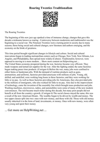 Roaring Twenties Traditionalism
The Roaring Twenties
The beginning of this new jazz age sparked a time of immense change, changes that gave this
decade a nickname known as roaring . Controversy between modernists and traditionalist was the
beginning to a social war. The Nineteen Twenties were a turning point in society due to many
reasons; those being social and cultural changes, new literature and authors emerging, and the
economy on the brink of greatness.
This time period brought significant changes in lifestyle and culture. Social and cultural
innovations began in leading metropolitan centers such as Chicago, New York, New Orleans, Los
Angeles, and Philadelphia, then spread more widely (Culture). Traditionalist, however, were
opposed to moving to a more modern ... Show more content on Helpwriting.net ...
The United States economy prospered during the war, factories became very efficient. They
made weapons and turned out supplies for the war. After the fighting ended, the same factories
began making peace time products. (Corrigan 6) Before the war, many jobs were confined to
either farms or handyman jobs. With the demand of wartime products such as guns,
ammunition, and uniforms, factories provided americans with millions of jobs. Young, old,
skilled, and unskilled, were working long hours in these factories; and they were working for
little or no pay. As well as these factories providing jobs for Americans, they also provided jobs
to the millions of immigrants, who also worked for little to no pay. Also due to the improvement
of technology, came the invention of the assembly line which brought mass production and jobs.
Washing machines, microwaves, radios, and automobiles were some of many of the new modern
conveniences. The rich became much richer during this decade, but many poor people did not
benefit at all from the country s growth. (Corrigan 6) The social classes stayed the same, this was
a result of the new American Dream . The wealthy began to be driven by wealth and money. The
two upper classes split into two: ones with new money, and those with old. Those with old money
usually inherited it in the form of land, investments, or money. Ones with new money, were often
very young and spent their money
... Get more on HelpWriting.net ...
 