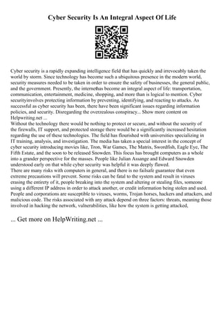 Cyber Security Is An Integral Aspect Of Life
Cyber security is a rapidly expanding intelligence field that has quickly and irrevocably taken the
world by storm. Since technology has become such a ubiquitous presence in the modern world,
security measures needed to be taken in order to ensure the safety of businesses, the general public,
and the government. Presently, the internethas become an integral aspect of life: transportation,
communication, entertainment, medicine, shopping, and more than is logical to mention. Cyber
securityinvolves protecting information by preventing, identifying, and reacting to attacks. As
successful as cyber security has been, there have been significant issues regarding information
policies, and security. Disregarding the overzealous conspiracy... Show more content on
Helpwriting.net ...
Without the technology there would be nothing to protect or secure, and without the security of
the firewalls, IT support, and protected storage there would be a significantly increased hesitation
regarding the use of these technologies. The field has flourished with universities specializing in
IT training, analysis, and investigation. The media has taken a special interest in the concept of
cyber security introducing movies like, Tron, War Games, The Matrix, Swordfish, Eagle Eye, The
Fifth Estate, and the soon to be released Snowden. This focus has brought computers as a whole
into a grander perspective for the masses. People like Julian Assange and Edward Snowden
understood early on that while cyber security was helpful it was deeply flawed.
There are many risks with computers in general, and there is no failsafe guarantee that even
extreme precautions will prevent. Some risks can be fatal to the system and result in viruses
erasing the entirety of it, people breaking into the system and altering or stealing files, someone
using a different IP address in order to attack another, or credit information being stolen and used.
People and corporations are susceptible to viruses, worms, Trojan horses, hackers and attackers, and
malicious code. The risks associated with any attack depend on three factors: threats, meaning those
involved in hacking the network, vulnerabilities, like how the system is getting attacked,
... Get more on HelpWriting.net ...
 