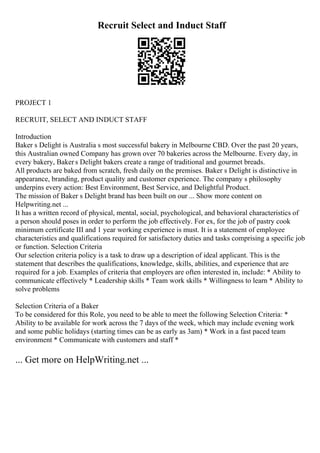 Recruit Select and Induct Staff
PROJECT 1
RECRUIT, SELECT AND INDUCT STAFF
Introduction
Baker s Delight is Australia s most successful bakery in Melbourne CBD. Over the past 20 years,
this Australian owned Company has grown over 70 bakeries across the Melbourne. Every day, in
every bakery, Baker s Delight bakers create a range of traditional and gourmet breads.
All products are baked from scratch, fresh daily on the premises. Baker s Delight is distinctive in
appearance, branding, product quality and customer experience. The company s philosophy
underpins every action: Best Environment, Best Service, and Delightful Product.
The mission of Baker s Delight brand has been built on our ... Show more content on
Helpwriting.net ...
It has a written record of physical, mental, social, psychological, and behavioral characteristics of
a person should poses in order to perform the job effectively. For ex, for the job of pastry cook
minimum certificate III and 1 year working experience is must. It is a statement of employee
characteristics and qualifications required for satisfactory duties and tasks comprising a specific job
or function. Selection Criteria
Our selection criteria policy is a task to draw up a description of ideal applicant. This is the
statement that describes the qualifications, knowledge, skills, abilities, and experience that are
required for a job. Examples of criteria that employers are often interested in, include: * Ability to
communicate effectively * Leadership skills * Team work skills * Willingness to learn * Ability to
solve problems
Selection Criteria of a Baker
To be considered for this Role, you need to be able to meet the following Selection Criteria: *
Ability to be available for work across the 7 days of the week, which may include evening work
and some public holidays (starting times can be as early as 3am) * Work in a fast paced team
environment * Communicate with customers and staff *
... Get more on HelpWriting.net ...
 