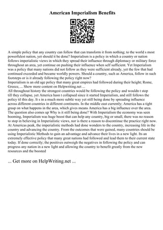American Imperialism Benefits
A simple policy that any country can follow that can transform it from nothing; to the world s most
powerfulest nation, yet should it be done? Imperialism is a policy in which a country or nation
follows imperialistic views in which they spread their influence through diplomacy or military force
throughout an area, yet continue on pushing their influence when self sufficient. Yet Imperialism
was a policy that many nations did not follow as they were sufficient already, yet the few that had
continued exceeded and became worldly powers. Should a country, such as America, follow in such
footsteps or is it already following the policy right now?
Imperialism is an old age policy that many great empires had followed during their height; Rome,
Greece, ... Show more content on Helpwriting.net ...
All throughout history the strongest countries would be following the policy and wouldn t stop
till they collapse, yet America hasn t collapsed since it started Imperialism, and still follows the
policy til this day. It s in a much more subtle way yet still being done by spreading influence
across different countries in different continents. In the middle east currently; America has a tight
grasp on what happens in the area, which gives means America has a big influence over the area.
The question also comes up Why is it still being done? With Imperialism the economy was seen
booming, Imperialism was huge boost that can help any country, big or small, there was no reason
to stop in believing in Imperialistic views, nor is there a reason to discontinue the practice right now.
At Americas peak, the imperialistic methods had done wonders to the country, increasing life in the
country and advancing the country. From the outcomes that were gained, many countries should be
using Imperialistic Methods to gain an advantage and advance their lives in a new light. Its an
extremely effective policy that many great nations had followed and lead them to their current state
today. If done correctly; the positives outweigh the negatives in following the policy and can
progress any nation in a new light and allowing the country to benefit greatly from the new
resources and the boosted
... Get more on HelpWriting.net ...
 