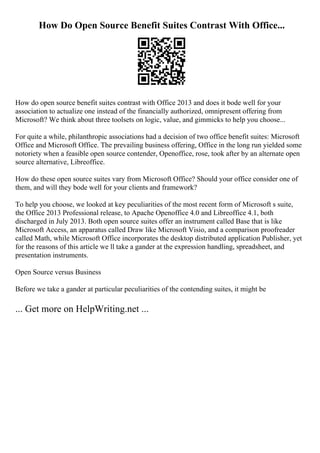 How Do Open Source Benefit Suites Contrast With Office...
How do open source benefit suites contrast with Office 2013 and does it bode well for your
association to actualize one instead of the financially authorized, omnipresent offering from
Microsoft? We think about three toolsets on logic, value, and gimmicks to help you choose...
For quite a while, philanthropic associations had a decision of two office benefit suites: Microsoft
Office and Microsoft Office. The prevailing business offering, Office in the long run yielded some
notoriety when a feasible open source contender, Openoffice, rose, took after by an alternate open
source alternative, Libreoffice.
How do these open source suites vary from Microsoft Office? Should your office consider one of
them, and will they bode well for your clients and framework?
To help you choose, we looked at key peculiarities of the most recent form of Microsoft s suite,
the Office 2013 Professional release, to Apache Openoffice 4.0 and Libreoffice 4.1, both
discharged in July 2013. Both open source suites offer an instrument called Base that is like
Microsoft Access, an apparatus called Draw like Microsoft Visio, and a comparison proofreader
called Math, while Microsoft Office incorporates the desktop distributed application Publisher, yet
for the reasons of this article we ll take a gander at the expression handling, spreadsheet, and
presentation instruments.
Open Source versus Business
Before we take a gander at particular peculiarities of the contending suites, it might be
... Get more on HelpWriting.net ...
 