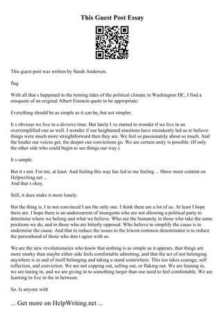 This Guest Post Essay
This guest post was written by Sarah Anderson.
flag
With all that s happened in the turning tides of the political climate in Washington DC, I find a
misquote of an original Albert Einstein quote to be appropriate:
Everything should be as simple as it can be, but not simpler.
It s obvious we live in a divisive time. But lately I ve started to wonder if we live in an
oversimplified one as well. I wonder if our heightened emotions have mistakenly led us to believe
things were much more straightforward then they are. We feel so passionately about so much. And
the louder our voices get, the deeper our convictions go. We are certain unity is possible. (If only
the other side who could begin to see things our way.)
It s simple.
But it s not. For me, at least. And feeling this way has led to me feeling ... Show more content on
Helpwriting.net ...
And that s okay.
Still, it does make it more lonely.
But the thing is, I m not convinced I am the only one. I think there are a lot of us. At least I hope
there are. I hope there is an undercurrent of insurgents who are not allowing a political party to
determine where we belong and what we believe. Who see the humanity in those who take the same
positions we do, and in those who are bitterly opposed. Who believe to simplify the cause is to
undermine the cause. And that to reduce the issues to the lowest common denominator is to reduce
the personhood of those who don t agree with us.
We are the new revolutionaries who know that nothing is as simple as it appears, that things are
more murky than maybe either side feels comfortable admitting, and that the act of not belonging
anywhere is in and of itself belonging and taking a stand somewhere. This too takes courage, self
reflection, and conviction. We are not copping out, selling out, or flaking out. We are leaning in,
we are tuning in, and we are giving in to something larger than our need to feel comfortable. We are
learning to live in the in between.
So. Is anyone with
... Get more on HelpWriting.net ...
 