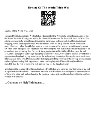 Decline Of The World Wide Web
Decline of the World Wide Web
Hossein Derakhshan article, A Blogfather s Lament for the Web spoke about his concerns of the
decline of the web. Writing this article, he directed his concerns for Facebook users in 2014. The
article appeared to be about his past journaling experience in Iran which lead him to discover
blogging, while keeping connected with his readers from his daily column within the Iranian
paper. However, when Derakhshan went to prison because of his internet activities and returned
six years later, he argued that Facebook was decreasing the web user s individuality because of its
centralized appeal, stating that Facebook likes you to stay within it (Derakhshan, para.8), and
McLuhan s concept of technology being the extension of man , were used to analyze Derakhshan s
argument on Facebook trying to take over the web ruining human intelligence for the trouble time
(Derakhshan, para, 17) . Derakhshan felt that it prevented the opportunity to develop creative ideas
and thoughts reducing their exposure to more challenging and different ideas (Derakhshan.
para.13), that the rest of the world web can provide for the Facebook user.
Introducing the contrast of within and outside , Derakhshan was showing how the world wide web
is separated from Facebook. Derakhshan wrote on how Facebook was using the external resources
of the world wide web and embedding the multiple videos and outside articles within the platform
so users will only use
... Get more on HelpWriting.net ...
 
