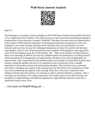 Wall Street Journal Analysis
Paper #3
The third paper is an analysis and my thoughts on The Wall Street Journal article by Bob Tita titled
A New Approach to New Products. The article focuses on open innovation and rapid prototyping as
characteristics of the innovative company FirstBuild. This paper discusses these two characteristics
in the context of DoD materiel acquisition. Prototyping has long been recognized as a low cost
technique to test initial concepts and ideas about a product meet user requirements. In some
instances and over time, the cost for building prototypes has not been low and the time has been
unacceptable, which is why 3D printing has become so popular. Prototyping has now regained its
value in the development cycle due to 3D printing. The ... Show more content on Helpwriting.net ...
Most of our meetings in DoD do not meet any standard metrics for productivity according to much
of the best practices of management so experimenting with them seems only an opportunity for
improvement. I have experimented with multiple aspects of meetings to include their duration, their
location, setting the agenda with one or two questions to drive discussion versus a straight
transmittal of information format, and with meeting attendees. The result has been a consistent
push back to changing such aspects of the meeting and very little desire for consideration of other
ways of accomplishing the purpose of the meeting. Some don t even want to spend the time
thinking critically about the purpose of a meeting in order to identify alternative solutions. This is
worrisome to me because if we cannot experiment with simple aspects of our daily business, the
possibility of experimenting with different equipment or organizational structures seems like a
significant leap for some of our
... Get more on HelpWriting.net ...
 