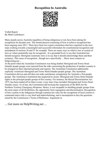 Recognition In Australia
Verbal Report
By Mark Lushchayev
Many people across Australia regardless of being indigenous or not, have been asking for
recognition for decades now. The formal process examining of how to achieve recognition has
been ongoing since 2011. There have been two expert committees that have reported on the next
steps working towards a meaningful and successful referendum for constitutional recognition and
amendment of sections 26 and 51 for example. There are many ways in which a law or system of
laws or values potentially may be recognised . At a grounded level, to say that Australian law
should recognise Aboriginal customary laws is to say that it should acknowledge them and their
existence. This sense of recognition , though not a specifically ... Show more content on
Helpwriting.net ...
At the point when the Australian Constitution was being drafted Aboriginal and Torres Strait
Islander people groups were rejected from the talks concerning the production of another country to
be arranged on their inherited grounds and regions. The Australian Constitution additionally
explicitly victimized Aboriginal and Torres Strait Islander people groups. The Australian
Constitution did not and still does not make satisfactory arrangement for Australia s first people
groups. The Australian Constitution has neglected to secure Aboriginal and Torres Strait Islander
rights as the principal people groups of this country. For instance, the Racial Discrimination Act
1975, has been traded off on three events: every time it has included Aboriginal and Torres Strait
Islander issues. As of late, the Constitution did not keep the suspension of the RDA for the
Northern Territory Emergency Response. Hence, it was incapable in shielding people groups from
the most major of all flexibilities, the opportunity from segregation and discrimination. Recognition
of laws custom to the Indigenous through common law rules for the recognition of local custom or
communal native title is very brief and underwhelming, and is incompetent to face the questions
raised by the Commission s Terms of Reference. Arguments in
... Get more on HelpWriting.net ...
 