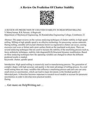 A Review On Prediction Of Chatter Stability
A REVIEW ON PREDICTION OF CHATTER STABILITY IN HIGH SPEED MILLING
V.Manoj kumar, R.K.Naveen, A.Ragavesh
Department of Mechanical Engineering, Sri Ramakrishna Engineering College, Coimbatore 22
Abstract: This paper reviews on the various analyzing techniques of chatter stability in high speed
milling. Milling at high spindle speed is an effective technology for processing various materials.
During milling, unstable self excited vibrations known as regenerative chatter can occur, causing
excessive tool wear or failure and a poor surface finish on the machined work piece. There are
several analyzing techniques that are used to increase the stability of the machining process such as,
fuzzy arithmetic techniques, stability lobe diagram(SLD),Structural dynamic modification. Based
on these analyzing techniques how the operating variables are changed to obtain the different
predicted results is studied.
Keywords: chatter, spindle speed.
Introduction: High speed milling is extensively used in manufacturing process. The generation of
complex shapes with high accuracy and quality is the main advantage of milling process. In a real
world setting there are many variables that influence a machining process and each one can carry
small errors or uncertainties, which can lead to major deviations in the finished quality of
fabricated parts. It therefore becomes important to research novel models to account for parameter
uncertainties in order to develop more practical models.
During
... Get more on HelpWriting.net ...
 