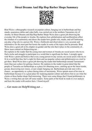 Street Dreams And Hip Hop Barber Shops Summary
Brad Weiss s ethnographic research on popular culture, hanging out in barbershops and bus
stands, seamstress tables and video halls, was carried out in the northern Tanzanian city of
Arusha. In Street Dreams and Hip Hop Barber Shops Weiss does a great job observing the
everyday life of the people in Arusha. He explores how globalization and neoliberalism affect
the mindset of a community and shows the reader how gender role, media, and self fashioning
can play a big role in a person life. Weiss s fieldwork and observation is very accurate and
informative for the most part but looses the reader in some of the topics that he presents. Brad
Weiss does a great job in his chapter on gender and the role that it plays in the community of...
Show more content on Helpwriting.net ...
He explains to the reader that the young men and women of Arusha are social actors who try to
find a niche and struggle to participate in a world that is significant for them. I strongly agree
with Weiss s point and believe that every young person in any society are social actors who try to
fit in a world that they feel is right for them and use popular culture and globalization as a tool to
get there. Brad Weiss does a great job showing the reader that barbershops around Tanzaniaare
more than just a place for getting a haircut. He explains to the reader in great detail that the
people of Tanzania see barbershops as a place for obtaining news, catching up on the latest trends,
gossip, discovering new music, or just simply hanging out. Barbershops provide men with a
chance , an opportunity or a place during times of uncertainty. Weiss spends most of his time at
barbershops because it is a great place for studying popular culture and allows him to see what the
clients at these barber shops find interesting. There were some things that I found problematic in
Weiss s writing that can turn off some readers. Some parts of the book he tends to over analyze
and bore the reader with useless facts. I found myself
... Get more on HelpWriting.net ...
 