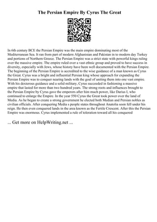 The Persian Empire By Cyrus The Great
In 6th century BCE the Persian Empire was the main empire dominating most of the
Mediterranean Sea. It ran from part of modern Afghanistan and Pakistan in to modern day Turkey
and portions of Northern Greece. The Persian Empire was a strict state with powerful kings ruling
over the massive empire. The empire ruled over a vast ethnic group and proved to have success in
diversity, especially with Jews, whose history have been well documented with the Persian Empire.
The beginning of the Persian Empire is accredited to the wise guidance of a man known as Cyrus
the Great. Cyrus was a bright and influential Persian king whose approach for expanding the
Persian Empire was to conquer nearing lands with the goal of uniting them into one vast empire.
With his dexterous guidance and a solid military, Cyrus succeeded in fashioning a massive
empire that lasted for more than two hundred years. The strong roots and influences brought to
the Persian Empire by Cyrus gave the emperors after him much power, like Darius I, who
continued to enlarge the Empire. In the year 550 Cyrus the Great took power over the land of
Media. As he began to create a strong government he elected both Median and Persian nobles as
civilian officials. After conquering Media s people states throughout Anatolia soon fell under his
reign. He then even conquered lands in the area known as the Fertile Crescent. After this the Persian
Empire was enormous. Cyrus implemented a rule of toleration toward all his conquered
... Get more on HelpWriting.net ...
 