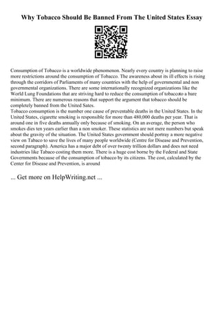 Why Tobacco Should Be Banned From The United States Essay
Consumption of Tobacco is a worldwide phenomenon. Nearly every country is planning to raise
more restrictions around the consumption of Tobacco. The awareness about its ill effects is rising
through the corridors of Parliaments of many countries with the help of governmental and non
governmental organizations. There are some internationally recognized organizations like the
World Lung Foundations that are striving hard to reduce the consumption of tobaccoto a bare
minimum. There are numerous reasons that support the argument that tobacco should be
completely banned from the United Sates.
Tobacco consumption is the number one cause of preventable deaths in the United States. In the
United States, cigarette smoking is responsible for more than 480,000 deaths per year. That is
around one in five deaths annually only because of smoking. On an average, the person who
smokes dies ten years earlier than a non smoker. These statistics are not mere numbers but speak
about the gravity of the situation. The United States government should portray a more negative
view on Tabaco to save the lives of many people worldwide (Centre for Disease and Prevention,
second paragraph). America has a major debt of over twenty trillion dollars and does not need
industries like Tabaco costing them more. There is a huge cost borne by the Federal and State
Governments because of the consumption of tobacco by its citizens. The cost, calculated by the
Center for Disease and Prevention, is around
... Get more on HelpWriting.net ...
 
