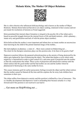 Melanie Klein, The Mother Of Object Relations
She is a drive theorist who influenced child psychology and is known as the mother of Object
Relations. Melanie Klein believed that drives are object seeking, relational in their essence and not
just meant for resolutions of tensions as Freud suggested.
Klein postulated that internal object formation is integral to the psychic life of the infant and is
based on powerful struggle between the internal forces of life and death instincts , child s phantasy ,
innate envy and gratification and lack of with the prime object (mother).
Klein believed that the mother is most important and infants have an innate mother an unconscious
inner knowing by the child of the primal maternal image of the mother, .
She laid emphasis on phantasy ; a state of ... Show more content on Helpwriting.net ...
The client for the therapist sometimes plays out this position also. Is he there to be good or bad?
Depressive position follows the paranoid schizoid position as the anxiety of being destroyed by the
object gets replaced by fear of destroying the object. The infant then begins a cycle where some
negativity is internalized in order to gain control of it, and some good is projected onto the mother
so that she could protect the infant. These cycles of projection and introjection continue until the
infant realizes that the good mother and the bad mother are one and the mother whom he
phantasized of destroying is the same mother he loves.
This causes immense guilt for earlier persecutory feelings towards the object and the infant realizes
that the mother cannot be blamed all the time and this explains the far away look children have
sometimes in their eyes.
The infant suffers from depressive anxiety and this position is defined by a loss of innocence . This
is a healthy development and depressive word is misleading here because actually it s a step
forward and if this position is not resolved it can lead to
... Get more on HelpWriting.net ...
 