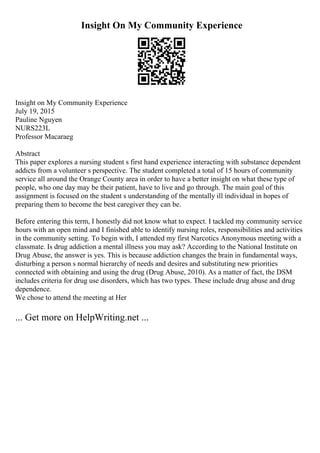 Insight On My Community Experience
Insight on My Community Experience
July 19, 2015
Pauline Nguyen
NURS223L
Professor Macaraeg
Abstract
This paper explores a nursing student s first hand experience interacting with substance dependent
addicts from a volunteer s perspective. The student completed a total of 15 hours of community
service all around the Orange County area in order to have a better insight on what these type of
people, who one day may be their patient, have to live and go through. The main goal of this
assignment is focused on the student s understanding of the mentally ill individual in hopes of
preparing them to become the best caregiver they can be.
Before entering this term, I honestly did not know what to expect. I tackled my community service
hours with an open mind and I finished able to identify nursing roles, responsibilities and activities
in the community setting. To begin with, I attended my first Narcotics Anonymous meeting with a
classmate. Is drug addiction a mental illness you may ask? According to the National Institute on
Drug Abuse, the answer is yes. This is because addiction changes the brain in fundamental ways,
disturbing a person s normal hierarchy of needs and desires and substituting new priorities
connected with obtaining and using the drug (Drug Abuse, 2010). As a matter of fact, the DSM
includes criteria for drug use disorders, which has two types. These include drug abuse and drug
dependence.
We chose to attend the meeting at Her
... Get more on HelpWriting.net ...
 