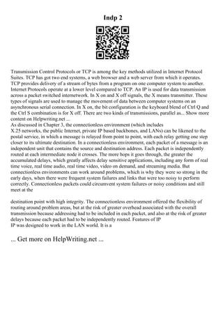 Indp 2
Transmission Control Protocols or TCP is among the key methods utilized in Internet Protocol
Suites. TCP has got two end systems, a web browser and a web server from which it operates.
TCP provides delivery of a stream of bytes from a program on one computer system to another.
Internet Protocols operate at a lower level compared to TCP. An IP is used for data transmission
across a packet switched internetwork. In X on and X off signals, the X means transmitter. These
types of signals are used to manage the movement of data between computer systems on an
asynchronous serial connection. In X on, the bit configuration is the keyboard blend of Ctrl Q and
the Ctrl S combination is for X off. There are two kinds of transmissions, parallel as... Show more
content on Helpwriting.net ...
As discussed in Chapter 3, the connectionless environment (which includes
X.25 networks, the public Internet, private IP based backbones, and LANs) can be likened to the
postal service, in which a message is relayed from point to point, with each relay getting one step
closer to its ultimate destination. In a connectionless environment, each packet of a message is an
independent unit that contains the source and destination address. Each packet is independently
routed at each intermediate node it crosses. The more hops it goes through, the greater the
accumulated delays, which greatly affects delay sensitive applications, including any form of real
time voice, real time audio, real time video, video on demand, and streaming media. But
connectionless environments can work around problems, which is why they were so strong in the
early days, when there were frequent system failures and links that were too noisy to perform
correctly. Connectionless packets could circumvent system failures or noisy conditions and still
meet at the
destination point with high integrity. The connectionless environment offered the flexibility of
routing around problem areas, but at the risk of greater overhead associated with the overall
transmission because addressing had to be included in each packet, and also at the risk of greater
delays because each packet had to be independently routed. Features of IP
IP was designed to work in the LAN world. It is a
... Get more on HelpWriting.net ...
 