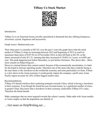 Tiffany Co Stock Market
Introduction:
Tiffany Co is an American luxury jeweller specialised in diamonds but also offering timepieces,
silverware, crystal, fragrances and accessories.
Graph source: Marketwatch.com
Their share price is currently at $67.65, over the past 3 years the graph shows that the stock
market of Tiffany Co kept on increasing between 2013 and beginning of 2015 to reach its
maximum share price of $107.92 on 28 November 2014, to then fall back to $67.65, so the
shares increased of only $11.21, meaning that they increased of 19,86% in 3 years, so 6,60% per
year. This peak happened just before December, so just before Christmas. This shows that... Show
more content on Helpwriting.net ...
However external factors they cannot control, because of the economically uncertainties, it s hard
for the brand to forecast operating results. Therefore one of the main risks they could be facing in
the near future is the slowdown in the worldwide economy and more particularly in China. If there
is a slow down in the Asian economy it would greatly impact the company s profit since Asian
Pacific region accounts for 24% of their biggest market sales.
Recommendations:
Tiffany CO should reinforce their marketing strategies towards China, which is having a slowdown
in their economy. Even though the brand has just invested money in a significant number of stores
in greater China, they know that a slowdown in their economy could affect Tiffany CO s sales.
Therefore the brand should:
Make campaigns that are more targeted towards the culture/ country. Make adds with Asian models
or Asian couples so that the population can identify to
... Get more on HelpWriting.net ...
 
