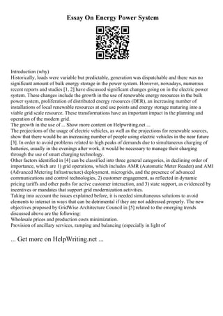Essay On Energy Power System
Introduction (why)
Historically, loads were variable but predictable, generation was dispatchable and there was no
significant amount of bulk energy storage in the power system. However, nowadays, numerous
recent reports and studies [1, 2] have discussed significant changes going on in the electric power
system. These changes include the growth in the use of renewable energy resources in the bulk
power system, proliferation of distributed energy resources (DER), an increasing number of
installations of local renewable resources at end use points and energy storage maturing into a
viable grid scale resource. These transformations have an important impact in the planning and
operation of the modern grid.
The growth in the use of ... Show more content on Helpwriting.net ...
The projections of the usage of electric vehicles, as well as the projections for renewable sources,
show that there would be an increasing number of people using electric vehicles in the near future
[3]. In order to avoid problems related to high peaks of demands due to simultaneous charging of
batteries, usually in the evenings after work, it would be necessary to manage their charging
through the use of smart charging technology.
Other factors identified in [4] can be classified into three general categories, in declining order of
importance, which are 1) grid operations, which includes AMR (Automatic Meter Reader) and AMI
(Advanced Metering Infrastructure) deployment, microgrids, and the presence of advanced
communications and control technologies, 2) customer engagement, as reflected in dynamic
pricing tariffs and other paths for active customer interaction, and 3) state support, as evidenced by
incentives or mandates that support grid modernization activities.
Taking into account the issues explained before, it is needed simultaneous solutions to avoid
elements to interact in ways that can be detrimental if they are not addressed properly. The new
objectives proposed by GridWise Architecture Council in [5] related to the emerging trends
discussed above are the following:
Wholesale prices and production costs minimization.
Provision of ancillary services, ramping and balancing (especially in light of
... Get more on HelpWriting.net ...
 