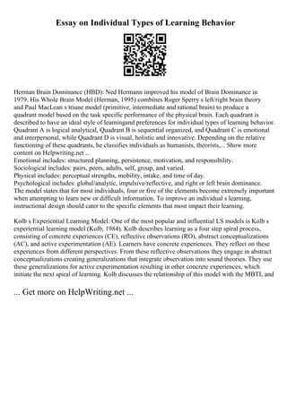 Essay on Individual Types of Learning Behavior
Herman Brain Dominance (HBD): Ned Hermann improved his model of Brain Dominance in
1979. His Whole Brain Model (Herman, 1995) combines Roger Sperry s left/right brain theory
and Paul MacLean s triune model (primitive, intermediate and rational brain) to produce a
quadrant model based on the task specific performance of the physical brain. Each quadrant is
described to have an ideal style of learningand preferences for individual types of learning behavior.
Quadrant A is logical analytical, Quadrant B is sequential organized, and Quadrant C is emotional
and interpersonal, while Quadrant D is visual, holistic and innovative. Depending on the relative
functioning of these quadrants, he classifies individuals as humanists, theorists,... Show more
content on Helpwriting.net ...
Emotional includes: structured planning, persistence, motivation, and responsibility.
Sociological includes: pairs, peers, adults, self, group, and varied.
Physical includes: perceptual strengths, mobility, intake, and time of day.
Psychological includes: global/analytic, impulsive/reflective, and right or left brain dominance.
The model states that for most individuals, four or five of the elements become extremely important
when attempting to learn new or difficult information. To improve an individual s learning,
instructional design should cater to the specific elements that most impact their learning.
Kolb s Experiential Learning Model: One of the most popular and influential LS models is Kolb s
experiential learning model (Kolb, 1984). Kolb describes learning as a four step spiral process,
consisting of concrete experiences (CE), reflective observations (RO), abstract conceptualizations
(AC), and active experimentation (AE). Learners have concrete experiences. They reflect on these
experiences from different perspectives. From these reflective observations they engage in abstract
conceptualizations creating generalizations that integrate observation into sound theories. They use
these generalizations for active experimentation resulting in other concrete experiences, which
initiate the next spiral of learning. Kolb discusses the relationship of this model with the MBTI, and
... Get more on HelpWriting.net ...
 