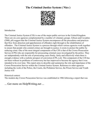 The Criminal Justice System ( Nics )
Introduction
The Criminal Justice System (CJS) is one of the major public services in the United Kingdom.
There are six core agencies complemented by a number of voluntary groups. Gibson and Cavadino
(2008, p9) suggest that the Criminal Justice System encompasses all the procedures and practices
that flow from detection and apprehension of offenders right through to the rehabilitation of
offenders . The Criminal Justice System is a process through which various agencies work together
to ensure that people who commit crimes are brought to justice; it exists to protect the public by
reducing crime. One of the most integral components of the CJS is that of the Crown Prosecution
Service (CPS) who are responsible for prosecuting criminal cases investigated by the police. They
act independently with the role of prosecuting cases firmly, fairly and effectively when there is
enough evidence with a realistic prospect of conviction (CPS, n.d). This component of the CJS has
not been without its problems of controversy but has improved to become the agency that it was
intended to be over time. This report aims to describe and summarise the role and importance of the
Crown Prosecution Service within the Criminal Justice System. Reference to other agencies
including the work of the Police, the Courts, the Probation Service, the Prison Service and Youth
Justice will
Historical context
The modern day Crown Prosecution Service was established in 1986 following a report that was
... Get more on HelpWriting.net ...
 