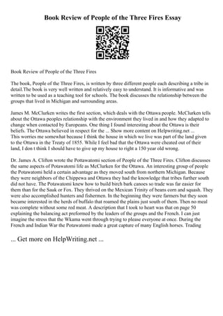 Book Review of People of the Three Fires Essay
Book Review of People of the Three Fires
The book, People of the Three Fires, is written by three different people each describing a tribe in
detail.The book is very well written and relatively easy to understand. It is informative and was
written to be used as a teaching tool for schools. The book discusses the relationship between the
groups that lived in Michigan and surrounding areas.
James M. McClurken writes the first section, which deals with the Ottawa people. McClurken tells
about the Ottawa peoples relationship with the environment they lived in and how they adapted to
change when contacted by Europeans. One thing I found interesting about the Ottawa is their
beliefs. The Ottawa believed in respect for the ... Show more content on Helpwriting.net ...
This worries me somewhat because I think the house in which we live was part of the land given
to the Ottawa in the Treaty of 1855. While I feel bad that the Ottawa were cheated out of their
land, I don t think I should have to give up my house to right a 150 year old wrong.
Dr. James A. Clifton wrote the Pottawatomi section of People of the Three Fires. Clifton discusses
the same aspects of Potawatomi life as McClurken for the Ottawa. An interesting group of people
the Potawatomi held a certain advantage as they moved south from northern Michigan. Because
they were neighbors of the Chippewa and Ottawa they had the knowledge that tribes further south
did not have. The Potawatomi knew how to build birch bark canoes so trade was far easier for
them than for the Sauk or Fox. They thrived on the Mexican Trinity of beans corn and squash. They
were also accomplished hunters and fishermen. In the beginning they were farmers but they soon
became interested in the herds of buffalo that roamed the plains just south of them. Then no meal
was complete without some red meat. A description that I took to heart was that on page 50
explaining the balancing act preformed by the leaders of the groups and the French. I can just
imagine the stress that the Wkama went through trying to please everyone at once. During the
French and Indian War the Potawatomi made a great capture of many English horses. Trading
... Get more on HelpWriting.net ...
 