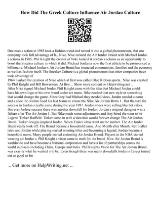 How Did The Greek Culture Influence Air Jordan Culture
One man s action in 1985 took a fashion trend and turned it into a global phenomenon, that one
company took full advantage of It., Nike. Nike created the Air Jordan Brand with Michael Jordan
s actions in 1985. Phil Knight the creator of Nike looked at Jordan s actions as an opportunity to
boost the Sneaker culture in which it did. Michael Jordanis now the first athlete to be pronounced a
billionaire. Michael Jordan s Air Jordan Brand has impacted communities, families and the economy
as well as fashion itself. The Sneaker Culture is a global phenomenon that other companies have
took advantage of.
1964 marked the creation of Nike which at first was called Blue Ribbon sports . Nike was created
by Phil Knight and Bill Bowerman. At first ... Show more content on Helpwriting.net ...
After Nike signed Michael Jordan Phil Knight came with the idea that Michael Jordan could
have his own logo or his own brand under are name. Nike needed that new style or something
that would change the game. Since they had Michael they needed ideas. Jordan needed a name
and a shoe. So Jordan Used his last Name to create the Nike Air Jordan Retro 1 . But the turn for
success in Jordan s really came during the year 1987. Jordan shoes were selling like hot cakes.
But even before success there was another downfall for Jordan. Jordan s original designer was a
failure after The Air Jordan 1. But Nike made some adjustments and they hired the soon to be
Legend Tinker Hatfield. Tinker came in with a idea that would forever change The Air Jordan
Brand. Tinker designs inspired Jordan. When Tinker ideas went on the market. The Air Jordan
Brand really took off. The Brand became a household name. And Month after Month. Retro after
retro and Jordan while playing started winning titles and becoming a legend. Jordan became a
household name. Many people started endorsing Air Jordan Brand. Players in the NBA started
wearing air Jordan s. Phil Knight s vison came to truth for the brand. Now Air Jordan Brand is
worldwide and have become a National corporation and have a lot of partnerships across the
world in places including China, Europe and India. Phil Knights Vison for The Air Jordan Brand
was exactly what he wanted it to be. Even though there was many downfalls Jordan s Career turned
out as good as his
... Get more on HelpWriting.net ...
 