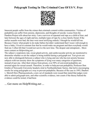 Polygraph Testing In The Criminal Case Of US V. Frye
Innocent people suffer from the crimes that criminals commit within communities. Victims of
pedophilia can suffer from anxiety, depression, and thoughts of suicide. Louise from the
Pandora Project tells about her story: I am a survivor of repeated oral rape as a child of four, and
later between the ages of eight and ten, multiple types of rape by a close family friend. If the
earlier assaults were bad, the later were most terrifying ordeals; I thought he would kill me.
Because I knew what people to do make babies but didn t understand that I wasn t old enough to
have a baby, I lived in constant fear that he would make me pregnant and then everybody would
find out. I often felt that I would not survive the next time. The despair and entrapment... Show
more content on Helpwriting.net ...
The subject s respiratory rate, sweat gland activity, and cardiovascular activity are monitored to
determine whether or not the subject is being truthful during a polygraph test. Test givers are
now able to distinguish between a subject who is lying and one who has test anxiety because
subjects with test anxiety show the symptoms of lying over many categories of questions,
instead of just one. After their release from prison, over 90% of convicted pedophiles are
arrested again for sexual assault. Therefore, in order to help prevent pedophilia, Professor Don
Grubin of Newcastle University headed a trial in Northumberland, Surrey, that led to encouraging
results for using polygraphs as a way to prevent pedophilia. Because of the case in 1993, Daubert
v. Merrell Dow Pharmaceuticals, a new set of standards were issued that stated that judges were
able to admit polygraph tests, and other scientific evidence, into courts if the theory behind the
evidence could be tested, it had been
... Get more on HelpWriting.net ...
 