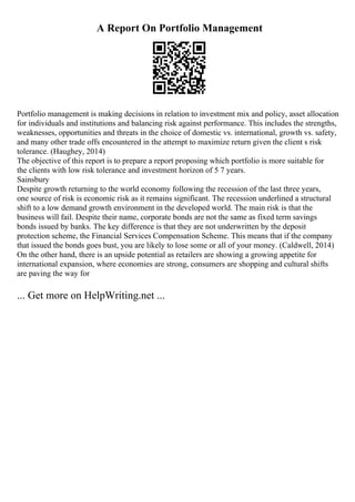 A Report On Portfolio Management
Portfolio management is making decisions in relation to investment mix and policy, asset allocation
for individuals and institutions and balancing risk against performance. This includes the strengths,
weaknesses, opportunities and threats in the choice of domestic vs. international, growth vs. safety,
and many other trade offs encountered in the attempt to maximize return given the client s risk
tolerance. (Haughey, 2014)
The objective of this report is to prepare a report proposing which portfolio is more suitable for
the clients with low risk tolerance and investment horizon of 5 7 years.
Sainsbury
Despite growth returning to the world economy following the recession of the last three years,
one source of risk is economic risk as it remains significant. The recession underlined a structural
shift to a low demand growth environment in the developed world. The main risk is that the
business will fail. Despite their name, corporate bonds are not the same as fixed term savings
bonds issued by banks. The key difference is that they are not underwritten by the deposit
protection scheme, the Financial Services Compensation Scheme. This means that if the company
that issued the bonds goes bust, you are likely to lose some or all of your money. (Caldwell, 2014)
On the other hand, there is an upside potential as retailers are showing a growing appetite for
international expansion, where economies are strong, consumers are shopping and cultural shifts
are paving the way for
... Get more on HelpWriting.net ...
 
